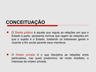 CONCEITUAÇÃO
O Direito público é aquele que regula as relações em que o
Estado é parte, apresenta normas que regem as relações em
que o sujeito é o Estado, tutelando os interesses gerais e
visando a fim social perante seus membros.
O Direito privado é o que disciplina as relações entre
particulares, nas quais predomina, de modo imediato, o
interesse de ondem privada.
 