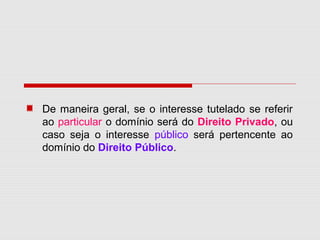 De maneira geral, se o interesse tutelado se referir
ao particular o domínio será do Direito Privado, ou
caso seja o interesse público será pertencente ao
domínio do Direito Público.
 