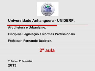 Universidade Anhanguera - UNIDERP.
Arquitetura e Urbanismo.
Disciplina:Legislação e Normas Profissionais.
Professor: Fernando Batiston.
2ª aula
1º Série - 7º Semestre
2013
 