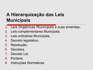 A Hierarquização das Leis
Municipais
1. Leis Orgânicas Municipais e suas emendas;
2. Leis complementares Municipais.
3. Leis ordinárias Municipais.
4. Decreto legislativo.
5. Resolução.
6. Decretos.
7. Decreto Lei.
8. Portaria.
9. Instruções Normativas
 