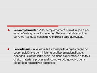 3. Lei complementar -A lei complementarà Constituição é por
esta definida quanto às matérias. Requer maioria absoluta
de votos nas duas casas do Congresso para aprovação.
4. Lei ordinária - A lei ordinária diz respeito à organização do
poder judiciário e do ministério público, à nacionalidade,
cidadania, direitos individuais, políticos e eleitorais e a todo o
direito material e processual, como os códigos civil, penal,
tributário e respectivos processos.
 