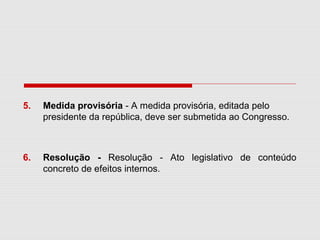 5. Medida provisória - A medida provisória, editada pelo
presidente da república, deve ser submetida ao Congresso.
6. Resolução - Resolução - Ato legislativo de conteúdo
concreto de efeitos internos.
 