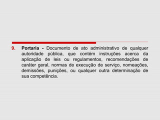 9. Portaria - Documento de ato administrativo de qualquer
autoridade pública, que contém instruções acerca da
aplicação de leis ou regulamentos, recomendações de
caráter geral, normas de execução de serviço, nomeações,
demissões, punições, ou qualquer outra determinação de
sua competência.
 