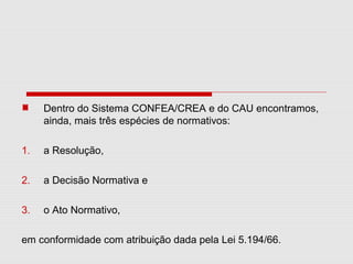 Dentro do Sistema CONFEA/CREA e do CAU encontramos,
ainda, mais três espécies de normativos:
1. a Resolução,
2. a Decisão Normativa e
3. o Ato Normativo,
em conformidade com atribuição dada pela Lei 5.194/66.
 