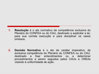 1. Resolução é o ato normativo de competência exclusiva do
Plenário do CONFEA ou do CAU, destinado a explicitar a lei,
para sua correta execução e para disciplinar os casos
omissos.
2. Decisão Normativa é o ato de caráter imperativo, de
exclusiva competência do Plenário do CONFEA ou do CAU,
destinado a fixar entendimentos ou a determinar
procedimentos a serem seguidos pelos CAUs e CREAs
visando à uniformidade de ação.
 
