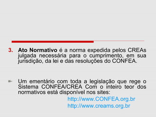3. Ato Normativo é a norma expedida pelos CREAs
julgada necessária para o cumprimento, em sua
jurisdição, da lei e das resoluções do CONFEA.
Um ementário com toda a legislação que rege o
Sistema CONFEA/CREA Com o inteiro teor dos
normativos está disponível nos sites:
http://www.CONFEA.org.br
http://www.creams.org.br
 