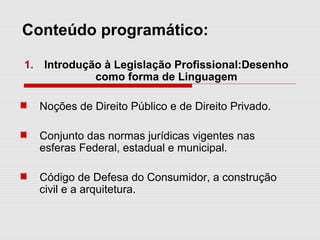 Conteúdo programático:
1. Introdução à Legislação Profissional:Desenho
como forma de Linguagem
Noções de Direito Público e de Direito Privado.
Conjunto das normas jurídicas vigentes nas
esferas Federal, estadual e municipal.
Código de Defesa do Consumidor, a construção
civil e a arquitetura.
 