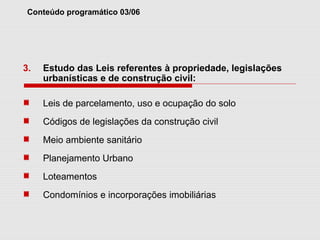 Conteúdo programático 03/06
3. Estudo das Leis referentes à propriedade, legislações
urbanísticas e de construção civil:
Leis de parcelamento, uso e ocupação do solo
Códigos de legislações da construção civil
Meio ambiente sanitário
Planejamento Urbano
Loteamentos
Condomínios e incorporações imobiliárias
 