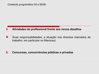 Conteúdo programático 05 e 06/06
5. Atividades do profissional frente aos novos desafios
Suas responsabilidades, a atuação nos diversos mercados de
trabalho, em particular no Mercosul.
6. Concursos, concorrências públicas e privadas
 