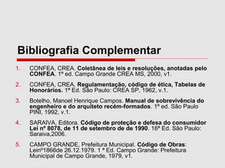 Bibliografia Complementar
1. CONFEA, CREA. Coletânea de leis e resoluções, anotadas pelo
CONFEA. 1ª ed. Campo Grande CREA MS, 2000, v1.
2. CONFEA, CREA. Regulamentação, código de ética, Tabelas de
Honorários. 1ª Ed. São Paulo: CREA SP, 1962, v.1.
3. Botelho, Manoel Henrique Campos. Manual de sobrevivência do
engenheiro e do arquiteto recém-formados. 1ª ed. São Paulo
PINI, 1992, v.1.
4. SARAIVA, Editora. Código de proteção e defesa do consumidor
Lei nº 8078, de 11 de setembro de de 1990. 16ª Ed. São Paulo:
Saraiva,2006.
5. CAMPO GRANDE, Prefeitura Municipal. Código de Obras:
Leinº1866de 26.12.1979. 1 ª Ed. Campo Grande: Prefeitura
Municipal de Campo Grande, 1979, v1.
 