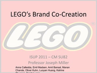 LEGO‘s Brand Co-Creation ISUP 2011 – CM SU82 Professor Joseph Miller Anna Calledda, Emil Madsen, Amit Bansal, Manan Chande, Oliver Kuhn, Luoyan Huang, Katrine Thuesen, Sarah Lucas 