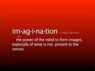 im·ag·i·na·tion            (ĭ-māj'ə-nā'shən)

   -noun


 the power of the mind to form images,
especially of what is not 
present to the
senses