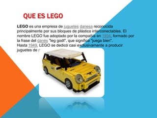 QUE ES LEGO
LEGO es una empresa de juguetes danesa reconocida
principalmente por sus bloques de plástico interconectables. El
nombre LEGO fue adoptado por la compañía en 1934, formado por
la frase del danés "leg godt", que significa "juega bien".
Hasta 1949, LEGO se dedicó casi exclusivamente a producir
juguetes de madera.
 
