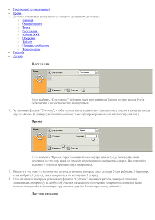  Постоянно [по умолчанию]
 Время
 Датчик (появляется новое поле со списком доступных датчиков)
o Касания
o Освещённости
o Звука
o Расстояния
o Кнопка NXT
o Оборотов
o Таймер
o Принять сообщение
o Температуры
 Подсчёт
 Логика
Постоянно
Если выбрать “Постоянно,” действия всех программных блоков внутри цикла будут
бесконечно и безостановочно повторяться.
1. Установите флажок “Счётчик”, чтобы использовать количество завершенных циклов в качестве входа
другого блока. (Пример: увеличение мощности мотора пропорционально количеству циклов.)
Время
Если выбрать “Время,” программные блоки внутри цикла будут повторять свои
действия до тех пор, пока не пройдёт определенное количество секунд. По истечении
заданного периода времени цикл завершится.
1. Введите в это окно то количество секунд, в течение которых цикл должен будет работать. Например,
если выбрать 5 секунд, цикл завершится по истечении 5 секунд.
2. Если на панели настроек установлен флажок “Счётчик”, появится разъём, который позволит
зацикливать программу на любом её участке на заданное количество завершенных циклов (если
подключить разъём к концентратору данных другого блока через шину данных).
Датчик касания
 