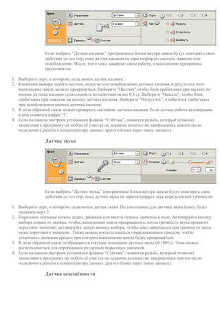 Если выбрать “Датчик касания,” программные блоки внутри цикла будут повторять свои
действия до тех пор, пока датчик касания не зарегистрирует щелчок, нажатие или
освобождение. После этого цикл завершит свою работу, а выполнение программы
продолжится.
1. Выберите порт, к которому подключен датчик касания.
2. Кнопками выбора задайте щелчок, нажатие или освобождение датчика касания, в результате чего
выполнение цикла должно прекратиться. Выберите "Щелчок",чтобы блок срабатывал при щелчке по
кнопке датчика касания (длительность воздействия менее 0,5 с). Выберите "Нажать", чтобы блок
срабатывал при нажатии на кнопку датчика касания. Выберите "Отпустить", чтобы блок срабатывал
при освобождении кнопки датчика касания.
3. В поле обратной связи можно проверить состояние датчика касания. Если датчик робота активирован,
в нём появится цифра “1”.
4. Если на панели настроек установлен флажок “Счётчик”, появится разъём, который позволит
зацикливать программу на любом её участке на заданное количество завершенных циклов (если
подключить разъём к концентратору данных другого блока через шину данных).
Датчик звука
Если выбрать “Датчик звука,” программные блоки внутри цикла будут повторять свои
действия до тех пор, пока датчик звука не зарегистрирует звук определенной громкости.
1. Выберите порт, к которому подключен датчик звука. По умолчанию для датчика звука блоку будет
назначен порт 2.
2. Пороговое значение можно задать движком или ввести нужное значение в поле. Активируйте кнопку
выбора справа от движка, чтобы, выполнение цикла прекращалось, когда громкость звука превысит
пороговое значение; активируйте левую кнопку выбора, чтобы цикл завершался при громкости звука
ниже порогового значения . Также можно воспользоваться открывающимся списком, чтобы
установить движком предел, при котором выполнение цикла будет прекращаться.
3. В поле обратной связи отображаются текущие показания датчика звука (0-100%). Этим можно
воспользоваться для опробования различных пороговых значений.
4. Если на панели настроек установлен флажок “Счётчик”, появится разъём, который позволит
зацикливать программу на любом её участке на заданное количество завершенных циклов (если
подключить разъём к концентратору данных другого блока через шину данных).
Датчик освещённости
 
