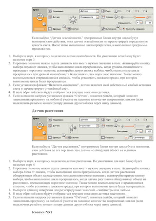 Если выбран “Датчик освещённости,” программные блоки внутри цикла будут
повторять свои действия, пока датчик освещённости не зарегистрирует определенную
яркость света. После этого выполнение цикла прекратится, а выполнение программы
продолжится.
1. Выберите порт, к которому подключен датчик освещённости. По умолчанию него блоку будет
назначен порт 3.
2. Пороговое значение можно задать движком или ввести нужное значение в поле. Активируйте кнопку
выбора справа от движка, чтобы выполнение цикла прекращалось, когда уровень освещённости
превышает пороговое значение; активируйте левую кнопку выбора, чтобы выполнение цикла
прекращалось при уровнях освещённости более низких, чем пороговое значение. Также можно
воспользоваться открывающимся списком, чтобы установить движком предел, при котором
выполнение цикла будет прекращаться.
3. Если установлен флажок “Включить освещение”, датчик включит свой собственный слабый источник
света и зарегистрирует отражённый свет.
4. В поле обратной связи будут отображаться текущие показания датчика.
5. Если на панели настроек установлен флажок “Счётчик”, появится разъём, который позволит
зацикливать программу на любом её участке на заданное количество завершенных циклов (если
подключить разъём к концентратору данных другого блока через шину данных).
Датчик расстояния
Если выбрать “Датчик расстояния,” программные блоки внутри цикла будут повторять
свои действия до тех пор, пока этот датчик не обнаружит объект на заданном
расстоянии.
1. Выберите порт, к которому подключен датчик расстояния. По умолчанию для него блоку будет
назначен порт 4.
2. Пороговое значение можно задать движком или ввести нужное значение в поле. Активируйте кнопку
выбора слева от движка, чтобы выполнение цикла прекращалось, когда датчик расстояния
обнаруживает объект на расстоянии, меньшем порогового значения ; активируйте правую кнопку
выбора, чтобы выполнение цикла прекращалось, когда датчик расстояния обнаруживает объект на
расстоянии, превышающем пороговое значение. Также можно воспользоваться открывающимся
списком, чтобы установить движком предел, при котором выполнение цикла будет прекращаться.
3. Выберите единицу измерения для регистрируемых значений - сантиметры или дюймы.
4. В поле обратной связи будут отображаться текущие показания датчика расстояния.
5. Если на панели настроек установлен флажок “Счётчик”, появится разъём, который позволит
зацикливать программу на любом её участке на заданное количество завершенных циклов (если
подключить разъём к концентратору данных другого блока через шину данных).
Кнопки NXT
 
