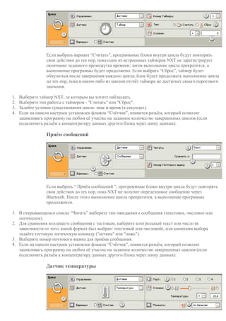 Если выбрать вариант “Считать”, программные блоки внутри цикла будут повторять
свои действия до тех пор, пока один из встроенных таймеров NXT не зарегистрирует
окончание заданного промежутка времени; затем выполнение цикла прекратится, а
выполнение программы будет продолжено. Если выбрать “Сброс”, таймер будет
обнуляться после завершения каждого цикла; блок будет продолжать выполнение цикла
до тех пор, пока в каком-либо из циклов отсчёт таймера не достигнет своего порогового
значения.
1. Выберите таймер NXT, за которым вы хотите наблюдать.
2. Выберите тип работы с таймером - "Считать" или "Сброс".
3. Задайте условие существования цикла: знак и время (в секундах).
4. Если на панели настроек установлен флажок “Счётчик”, появится разъём, который позволит
зацикливать программу на любом её участке на заданное количество завершенных циклов (если
подключить разъём к концентратору данных другого блока через шину данных).
Приём сообщений
Если выбрать “ Приём сообщений ”, программные блоки внутри цикла будут повторять
свои действия до тех пор, пока NXT не получит определенное сообщение через
Bluetooth. После этого выполнение цикла прекратится, а выполнение программы
продолжится.
1. В открывающемся списке “Читать” выберите тип ожидаемого сообщения (текстовое, числовое или
логическое).
2. Для сравнения входящего сообщения с тестовым, наберите контрольный текст или число (в
зависимости от того, какой формат был выбран: текстовый или числовой), или кнопками выбора
задайте тестовую логическую команду ("истина" или "ложь").
3. Выберите номер почтового ящика для приёма сообщения.
4. Если на панели настроек установлен флажок “Счётчик”, появится разъём, который позволит
зацикливать программу на любом её участке на заданное количество завершенных циклов (если
подключить разъём к концентратору данных другого блока через шину данных).
Датчик температуры
 