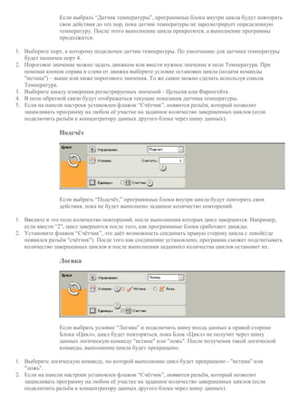 Если выбрать “Датчик температуры”, программные блоки внутри цикла будут повторять
свои действия до тех пор, пока датчик температуры не зарегистрирует определенную
температуру. После этого выполнение цикла прекратится, а выполнение программы
продолжится.
1. Выберите порт, к которому подключен датчик температуры. По умолчанию для датчика температуры
будет назначен порт 4.
2. Пороговое значение можно задать движком или ввести нужное значение в поле Температура. При
помощи кнопок справа и слева от движка выберите условие остановки цикла (подачи команды
"истина") – выше или ниже порогового значения. То же самое можно сделать используя список
Температура.
3. Выберите шкалу измерения регистрируемых значений - Цельсия или Фаренгейта.
4. В поле обратной связи будут отображаться текущие показания датчика температуры.
5. Если на панели настроек установлен флажок “Счётчик”, появится разъём, который позволит
зацикливать программу на любом её участке на заданное количество завершенных циклов (если
подключить разъём к концентратору данных другого блока через шину данных).
Подсчёт
Если выбрать “Подсчёт,” программные блоки внутри цикла будут повторять свои
действия, пока не будет выполнено заданное количество повторений.
1. Введите в это поле количество повторений, после выполнения которых цикл завершится. Например,
если ввести “2", цикл завершится после того, как программные блоки сработают дважды.
2. Установите флажок “Счётчик”, это даёт возможность соединить правую сторону цикла с левой(где
появился разъём "счётчик"). После того как соединение установлено, программа сможет подсчитывать
количество завершенных циклов и после выполнения заданного количества циклов остановит их.
Логика
Если выбрать условие “Логика” и подключить шину входа данных к правой стороне
Блока «Цикл», цикл будет повторяться, пока Блок «Цикл» не получит через шину
данных логическую команду "истина" или "ложь". После получения такой логической
команды, выполнение цикла будет прекращено.
1. Выберите логическую команду, по которой выполнение цикл будет прекращено - "истина" или
"ложь".
2. Если на панели настроек установлен флажок “Счётчик”, появится разъём, который позволит
зацикливать программу на любом её участке на заданное количество завершенных циклов (если
подключить разъём к концентратору данных другого блока через шину данных).
 