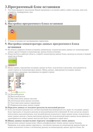 3.Программный блок остановки
4. Этот блок прекратит выполнение Вашей программы и остановит работу любых моторов, ламп или
устройств, генерирующих звук.
5.
6. Настройка программного блока остановки
7.
8. У блока остановки нет настраиваемых параметров.
9. Настройка концентратора данных программного блока
остановки
10. Вы можете управлять блоком остановки динамически, подключая шины данных (от концентраторов
данных других блоков) к концентратору данных блока остановки.
11. Поместив блок в рабочую область, откройте концентратор данных блока, щелкнув по кнопке в нижней
левой части блока.
12.
13. Шины данных, передающие входящие данные на блок, подключены к разъемам, находящимся на
левой стороне их концентраторов данных. Шины данных, передающие исходящие данные,
подключены к разъемам, находящимся на правой стороне.
14.
15. [A] Входной разъем
[B] Выходной разъем
[C] Числовая шина данных (желтая)
[D] Логическая шина данных (зеленая)
[E] Текстовая шина данных (оранжевая)
[F] Поврежденная шина данных (серая)
16.Передача данных от входного разъема на выходной разъем
17. Если для входного разъема есть соответствующий выходной разъем (см. выше A), входящие данные
будут проходить от входного разъема на выходной разъем без изменений. В этом случае вы сможете
использовать выходной разъем, если входной разъем подключен к шине данных входа; подключение
шины данных выхода к такому выходному разъему без подключенной шины данных входа приведет к
«неисправности» шины данных выхода (она будет окрашена в серый цвет).
18.Шины данных осуществляют передачу специфических типов данных
19. Каждая шина данных осуществляет обмен специфическими типами данных между блоками.
Например, если шина данных перетянута с логического разъема на концентратор данным блока, ее
можно подключить только к логическому разъему на концентраторе данных другого блока. На
 