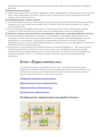 приведенной ниже схеме показано, какой вид данных может принимать или передавать каждый из
разъемов.
20.Окраски шин данных
21. Шины данных различаются особыми окрасками: шины, передающие числовые данные, имеют желтый
цвет; шины, передающие логические данные, имеют зеленый цвет; шины, передающие текстовые
данные, имеют оранжевый цвет.
22.«Поврежденные» шины данных
23. Если в пытаетесь подключить шину данных к разъему несоответствующего типа данных, шина будет
повреждена (ее цвет изменится на серый). Вы не сможете загрузить вашу программу, если шина
данных повреждена.
24. Если вы щелкнете по поврежденной шине, то в небольшом окне контекстной справки в правом
нижнем углу рабочей области вы сможете прочесть информацию о причине повреждения.
25.Данные должны соответствовать возможному диапазону, в котором работает разъем
26. Если шина данных входа передает значение, не попадающее в допустимый диапазон разъема, к
которому она подключена, блок либо проигнорирует такие данные, либо трансформирует данные,
попадающие в этот диапазон. Для разъемов, допускающих небольшое количество значений
(например, только 0, 1 или 2), разъем проигнорирует входящий сигнал, если передаваемое значение не
будет вписываться в диапазон разъема.
27. Для разъемов, допускающих более широкий диапазон значений (например, 0 – 100), разъем усилит
любой входящий сигнал, если он не соответствует диапазону. Например, если разъем питания
программного блока перемещения получает входящий сигнал со значением 150, блок преобразует
входящее значение в 100 (т.е., в числовое значение, лежащее в пределах диапазона разъема
мощности).
Блок «Переключатель»
Этот Блок используют для выбора одной из двух последовательностей команд.
Например, если Блок «Переключатель» сконфигурирован под датчик касания, то он
должен запустить одну последовательность Блоков в случае, если датчик нажат, и
другую последовательность - если датчик не нажат.
Отображение параметров настройки Блока
Добавление Блоков в Блок «Переключатель»
Перемещение Блока «Переключатель»
Настройка Блока «Переключатель»
Отображение параметров настройки Блока :
 