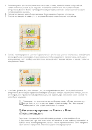 1. Эта пиктограмма показывает датчик или какое-либо условие, при выполнении которого Блок
«Переключатель» должен будет запустить выполнение той или иной последовательности
программных Блоков. В этом случае программа будет переключаться в зависимости от текущего
состояния датчика касания.
2. Если датчик касания нажат, будут запущены Блоки на верхней цепочке программы.
3. Если датчик касания не нажат, будут запущены Блоки на нижней цепочке программы.
1. Если вы решили управлять Блоком «Переключатель» при помощи условия "Значение", в нижней части
левого края Блока появится разъём шины данных; чтобы осуществлять переключение, необходимо
присоединить к этому разъёму логическую или числовую шину данных, идущую от какого-то другого
программного Блока.
1. Если снять флажок “Вид: Без закладок”, то для отображения возможных последовательностей
программных Блоков будет предложен интерфейс с набором закладок. Щёлкнув на закладке, можно
просмотреть или отредактировать программные Блоки и узнать, при выполнении каких условий эти
Блоки были запущены.
Примечание: для подключения внешней шины данных к Блоку, находящемуся
внутри Блока «Переключатель», нужно отменить выбор “ Вид: Без закладок”,
чтобы показать Блок «Переключатель» с вкладками.
Добавление программных Блоков в Блок
«Переключатель»:
Перетащите Блоки на свободное место внутри рамки, ограничивающей Блок
«Переключатель». При этом рамка будет раздвигаться, и Блок можно будет встроить в
нужном месте. Если внутри рамки уже есть Блоки, перетащите новые Блоки на нужное
место цепочки программы, при этом соседние Блоки раздвинутся.
 