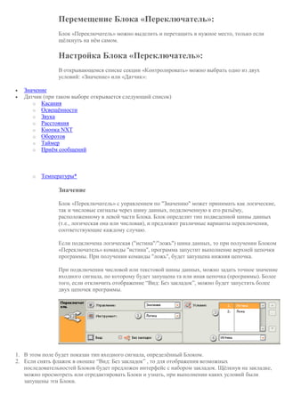 Перемещение Блока «Переключатель»:
Блок «Переключатель» можно выделить и перетащить в нужное место, только если
щёлкнуть на нём самом.
Настройка Блока «Переключатель»:
В открывающемся списке секции «Контролировать» можно выбрать одно из двух
условий: «Значение» или «Датчик»:
 Значение
 Датчик (при таком выборе открывается следующий список)
o Касания
o Освещённости
o Звука
o Расстояния
o Кнопка NXT
o Оборотов
o Таймер
o Приём сообщений
o Температуры*
Значение
Блок «Переключатель» с управлением по "Значению" может принимать как логические,
так и числовые сигналы через шину данных, подключенную к его разъёму,
расположенному в левой части Блока. Блок определит тип подведенной шины данных
(т.е., логическая она или числовая), и предложит различные варианты переключения,
соответствующие каждому случаю.
Если подключена логическая ("истина"/"ложь") шина данных, то при получении Блоком
«Переключатель» команды "истина", программа запустит выполнение верхней цепочки
программы. При получении команды "ложь", будет запущена нижняя цепочка.
При подключении числовой или текстовой шины данных, можно задать точное значение
входного сигнала, по которому будет запущена та или иная цепочка (программы). Более
того, если отключить отображение “Вид: Без закладок”, можно будет запустить более
двух цепочек программы.
1. В этом поле будет показан тип входного сигнала, определённый Блоком.
2. Если снять флажок в окошке “Вид: Без закладок” , то для отображения возможных
последовательностей Блоков будет предложен интерфейс с набором закладок. Щёлкнув на закладке,
можно просмотреть или отредактировать Блоки и узнать, при выполнении каких условий были
запущены эти Блоки.
 