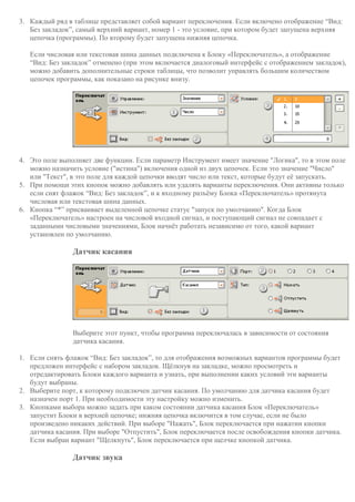 3. Каждый ряд в таблице представляет собой вариант переключения. Если включено отображение “Вид:
Без закладок”, самый верхний вариант, номер 1 - это условие, при котором будет запущена верхняя
цепочка (программы). По второму будет запущена нижняя цепочка.
Если числовая или текстовая шина данных подключена к Блоку «Переключатель», а отображение
“Вид: Без закладок” отменено (при этом включается диалоговый интерфейс с отображением закладок),
можно добавить дополнительные строки таблицы, что позволит управлять большим количеством
цепочек программы, как показано на рисунке внизу.
4. Это поле выполняет две функции. Если параметр Инструмент имеет значение "Логика", то в этом поле
можно назначить условие ("истина") включения одной из двух цепочек. Если это значение "Число"
или "Текст", в это поле для каждой цепочки вводят число или текст, которые будут её запускать.
5. При помощи этих кнопок можно добавлять или удалять варианты переключения. Они активны только
если снят флажок “Вид: Без закладок”, и к входному разъёму Блока «Переключатель» протянута
числовая или текстовая шина данных.
6. Кнопка “*” присваивает выделенной цепочке статус "запуск по умолчанию". Когда Блок
«Переключатель» настроен на числовой входной сигнал, и поступающий сигнал не совпадает с
заданными числовыми значениями, Блок начнёт работать независимо от того, какой вариант
установлен по умолчанию.
Датчик касания
Выберите этот пункт, чтобы программа переключалась в зависимости от состояния
датчика касания.
1. Если снять флажок “Вид: Без закладок”, то для отображения возможных вариантов программы будет
предложен интерфейс с набором закладок. Щёлкнув на закладке, можно просмотреть и
отредактировать Блоки каждого варианта и узнать, при выполнении каких условий эти варианты
будут выбраны.
2. Выберите порт, к которому подключен датчик касания. По умолчанию для датчика касания будет
назначен порт 1. При необходимости эту настройку можно изменить.
3. Кнопками выбора можно задать при каком состоянии датчика касания Блок «Переключатель»
запустит Блоки в верхней цепочке; нижняя цепочка включится в том случае, если не было
произведено никаких действий. При выборе "Нажать", Блок переключается при нажатии кнопки
датчика касания. При выборе "Отпустить", Блок переключается после освобождения кнопки датчика.
Если выбран вариант "Щелкнуть", Блок переключается при щелчке кнопкой датчика.
Датчик звука
 
