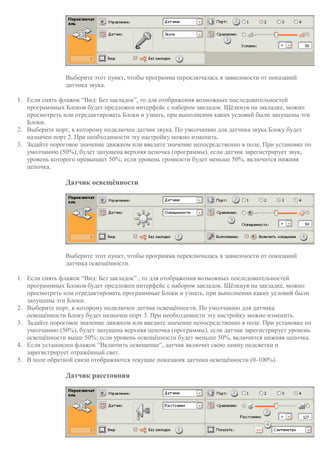 Выберите этот пункт, чтобы программа переключалась в зависимости от показаний
датчика звука.
1. Если снять флажок “Вид: Без закладок”, то для отображения возможных последовательностей
программных Блоков будет предложен интерфейс с набором закладок. Щёлкнув на закладке, можно
просмотреть или отредактировать Блоки и узнать, при выполнении каких условий были запущены эти
Блоки.
2. Выберите порт, к которому подключен датчик звука. По умолчанию для датчика звука Блоку будет
назначен порт 2. При необходимости эту настройку можно изменить.
3. Задайте пороговое значение движком или введите значение непосредственно в поле. При установке по
умолчанию (50%), будет запущена верхняя цепочка (программы), если датчик зарегистрирует звук,
уровень которого превышает 50%; если уровень громкости будет меньше 50%, включится нижняя
цепочка.
Датчик освещённости
Выберите этот пункт, чтобы программа переключалась в зависимости от показаний
датчика освещённости.
1. Если снять флажок “Вид: Без закладок” , то для отображения возможных последовательностей
программных Блоков будет предложен интерфейс с набором закладок. Щёлкнув на закладке, можно
просмотреть или отредактировать программные Блоки и узнать, при выполнении каких условий были
запущены эти Блоки.
2. Выберите порт, к которому подключен датчик освещённости. По умолчанию для датчика
освещённости Блоку будет назначен порт 3. При необходимости эту настройку можно изменить.
3. Задайте пороговое значение движком или введите значение непосредственно в поле. При установке по
умолчанию (50%), будет запущена верхняя цепочка (программы), если датчик зарегистрирует уровень
освещённости выше 50%; если уровень освещённости будет меньше 50%, включится нижняя цепочка.
4. Если установлен флажок “Включить освещение”, датчик включит свою лампу подсветки и
зарегистрирует отражённый свет.
5. В поле обратной связи отображаются текущие показания датчика освещённости (0-100%).
Датчик расстояния
 