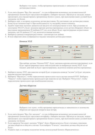 Выберите этот пункт, чтобы программа переключалась в зависимости от показаний
датчика расстояния.
1. Если снять флажок “Вид: Без закладок” , то для отображения возможных последовательностей
программных Блоков будет предложен интерфейс с набором закладок. Щёлкнув на закладке, можно
просмотреть или отредактировать программные Блоки и узнать, при выполнении каких условий были
запущены эти Блоки.
2. Выберите порт, к которому подключен датчик расстояния. По умолчанию для датчика расстояния
Блоку будет назначен порт 4. При необходимости эту настройку можно изменить.
3. Задайте пороговое значение движком или введите его непосредственно в поле. При установке по
умолчанию 50 (127), будет запущена верхняя цепочка (программы), если датчик обнаружит объект на
расстоянии превышающем 50 дюймов (127 см), если объект будет зарегистрирован на расстоянии
меньшем, чем 50 дюймов (127 см), включится нижняя цепочка.
4. Выберите единицы измерения расстояния - сантиметры или дюймы.
5. В поле обратной связи отображаются текущие показания датчика расстояния.
Кнопки NXT
При выборе датчика “Кнопки NXT”, будет запущена верхняя цепочка (программы), если
будет зарегистрировано какое-либо воздействие на выбранную кнопку NXT. Если
никаких действий не будет зарегистрировано, включится нижняя цепочка (программы).
1. Выберите кнопку NXT, при нажатии которой будет отправлена команда "истина" (и будет запущена
верхняя цепочка программы).
2. Выберите "Щелкнуть", чтобы переключение происходило после щелчка кнопкой NXT. Выберите
"Нажать", чтобы переключение происходило при нажатии на неё. Выберите "Отпустить", чтобы
переключение происходило при освобождении кнопки.
Датчик оборотов
Выберите этот пункт, чтобы программа переключалась в зависимости от количества
оборотов или градусов поворота вала мотора.
1. Если снять флажок “Вид: Без закладок” , то для отображения возможных последовательностей
программных Блоков будет предложен интерфейс с набором закладок. Щёлкнув на закладке, можно
просмотреть или отредактировать программные Блоки и узнать, при выполнении каких условий были
запущены эти Блоки.
2. Если параметр Тип имеет значение "Сброс", Блок «Переключатель» будет считывать показания
датчика оборотов и обнулять счётчик. Если выбрать "Считать", показания датчика обнуляться не
будут.
3. Укажите порт, к которому подключен мотор, используемый Блоком «Переключатель».
 
