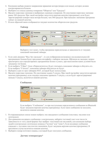 4. Кнопками выбора укажите направление вращения мотора (вперед или назад), которое должно
контролироваться Блоком.
5. Выберите из списка единицу измерения "Обороты" или "Градусы".
6. Введите пороговое значение в выбранных единицах измерения. По умолчанию пороговое значение
равно 360 градусов. При такой настройке запустится верхняя цепочка (программы), если будет
зарегистрирован поворот вала мотора больше, чем 360 градусов. При меньших значениях программа
пойдет по нижней цепочке.
7. В поле обратной связи отображается текущее количество оборотов или градусов.
Таймер
Выберите этот пункт, чтобы программа переключалась в зависимости от текущих
показаний показаний таймера.
1. Если снять флажок “Вид: Без закладок” , то для отображения возможных последовательностей
программных Блоков будет предложен интерфейс с набором закладок. Щёлкнув на закладке, можно
просмотреть или отредактировать программные Блоки и узнать, при выполнении каких условий были
запущены эти Блоки.
2. Если выбрать "Сброс", Блок «Переключатель» будет считывать показания таймера и обнулять его.
Если выбрать "Считать", показания таймера обнуляться не будут.
3. Выберите один из трех таймеров NXT, который будет использован.
4. Введите пороговое значение. По умолчанию задано 5 секунд. При такой настройке запустится верхняя
цепочка (программы), если текущее показание превысит 5 секунд, а если будет зарегистрировано
меньше 5 секунд, включится нижняя цепочка.
Сообщение
Если выбрать “Сообщение”, то при поступлении определенного сообщения по Bluetooth
будет запущена верхняя цепочка (программы). Если такое сообщение не поступит,
включится нижняя цепочка.
1. В открывающемся списке можно выбрать тип ожидаемого сообщения (текстовое, числовое или
логическое).
2. Для сравнения входящего сообщения с контрольным, наберите тестовый текст или число (в
зависимости от того, какой формат был выбран: текстовый или числовой), или кнопками выбора
задайте контрольную логическую команду ("истина" или "ложь"). Если входящее сообщение
совпадает с тестовым текстом или значением, будет запущена верхняя цепочка (программы). В
противном случае включится нижняя цепочка.
3. Выберите номер почтового ящика, в который будет поступать сообщение.
Датчик температуры*
 
