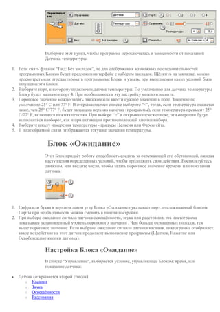 Выберите этот пункт, чтобы программа переключалась в зависимости от показаний
Датчика температуры.
1. Если снять флажок “Вид: Без закладок”, то для отображения возможных последовательностей
программных Блоков будет предложен интерфейс с набором закладок. Щёлкнув на закладке, можно
просмотреть или отредактировать программные Блоки и узнать, при выполнении каких условий были
запущены эти Блоки.
2. Выберите порт, к которому подключен датчик температуры. По умолчанию для датчика температуры
Блоку будет назначен порт 4. При необходимости эту настройку можно изменить.
3. Пороговое значение можно задать движком или ввести нужное значение в поле. Значение по
умолчанию 25° C или 77° F. В открывающемся списке выберите “<”, тогда, если температура окажется
ниже, чем 25° C/77° F, будет запущена верхняя цепочка (программы), если температура превысит 25°
C/77° F, включится нижняя цепочка. При выборе “>” в открывающемся списке, эти операции будут
выполняться наоборот, как и при активации противоположной кнопки выбора.
4. Выберите шкалу измерения температуры - градусы Цельсия или Фаренгейта.
5. В поле обратной связи отображаются текущие значения температуры.
Блок «Ожидание»
Этот Блок придаёт роботу способность следить за окружающей его обстановкой, ожидая
наступления определенных условий, чтобы продолжить свои действия. Воспользуйтесь
движком, или введите число, чтобы задать пороговое значение времени или показания
датчика.
1. Цифра или буква в верхнем левом углу Блока «Ожидание» указывает порт, отслеживаемый блоком.
Порты при необходимости можно сменить в панели настройки.
2. При выборе ожидания сигнала датчика освещённости, звука или расстояния, эта пиктограмма
показывает установленный уровень порогового значения . Чем больше окрашенных полосок, тем
выше пороговое значение. Если выбрано ожидание сигнала датчика касания, пиктограмма отображает,
какое воздействие на этот датчик продолжит выполнение программы (Щелчок, Нажатие или
Освобождение кнопки датчика).
Настройка Блока «Ожидание»
В списке "Управление", выбирается условие, управляющее Блоком: время, или
показание датчика:
 Датчик (открывается второй список)
o Касания
o Звука
o Освещённости
o Расстояния
 