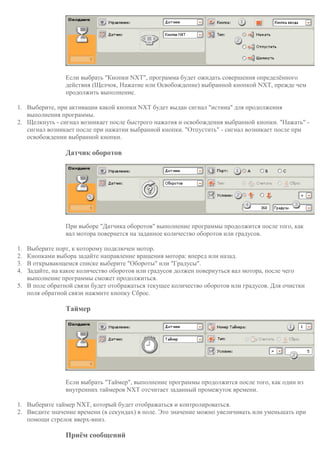 Если выбрать "Кнопки NXT", программа будет ожидать совершения определённого
действия (Щелчок, Нажатие или Освобождение) выбранной кнопкой NXT, прежде чем
продолжить выполнение.
1. Выберите, при активации какой кнопки NXT будет выдан сигнал "истина" для продолжения
выполнения программы.
2. Щелкнуть - сигнал возникает после быстрого нажатия и освобождения выбранной кнопки. "Нажать" -
сигнал возникает после при нажатии выбранной кнопки. "Отпустить" - сигнал возникает после при
освобождении выбранной кнопки.
Датчик оборотов
При выборе "Датчика оборотов" выполнение программы продолжится после того, как
вал мотора повернется на заданное количество оборотов или градусов.
1. Выберите порт, к которому подключен мотор.
2. Кнопками выбора задайте направление вращения мотора: вперед или назад.
3. В открывающемся списке выберите "Обороты" или "Градусы".
4. Задайте, на какое количество оборотов или градусов должен повернуться вал мотора, после чего
выполнение программы сможет продолжиться.
5. В поле обратной связи будет отображаться текущее количество оборотов или градусов. Для очистки
поля обратной связи нажмите кнопку Сброс.
Таймер
Если выбрать "Таймер", выполнение программы продолжится после того, как один из
внутренних таймеров NXT отсчитает заданный промежуток времени.
1. Выберите таймер NXT, который будет отображаться и контролироваться.
2. Введите значение времени (в секундах) в поле. Это значение можно увеличивать или уменьшать при
помощи стрелок вверх-вниз.
Приём сообщений
 