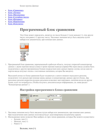 Блоки группы Данные
 Блок «Сравнение»
 Блок «Логика»
 Блок «Математика»
 Блок «Случайное число»
 Блок «Интервал»
 Блок «Переменная»
 Блок «Константа»
Программный блок сравнения
Этот блок может определить, является ли число больше (>) или меньше (<), чем другое
число, или равно (=) другому числу. Числовые значения могут быть введены путем
набора или динамически, при помощи шин данных.
1. Программный блок сравнения, перемещенный в рабочую область, получит открытый концентратор
данных с двумя портами ввода (слева) и тремя портами вывода (справа) Оба порта ввода должны быть
подключены к другим программным блокам посредством шин данных (кроме случая, когда один из
портов ввода получает сигнал с постоянным значением, которое Вы вводите).
Выходной сигнал из блока сравнения будет подаваться с самого нижнего выходного разъема;
подключите этот разъем при помощи шины данных к концентратору данных другого блока. Два
выходных разъема напротив входных разъемов позволяют вам передавать значения входа на другие
блоки, если это потребуется. (Чтобы получить дополнительную информацию, см. ниже раздел
"Концентратор данных".)
Настройка программного блока сравнения
1. Числовые значения могут быть введены путем набора или динамически, при помощи шин данных.
При подключении шин данных поля ввода будут деактивированы (подсвечены серым).
2. Ниспадающее меню позволит Вам выбрать из трех типов сравнения, которые Вы можете осуществить:
o Больше, чем (>)
o Меньше, чем (<)
o Равно (=)
Больше, чем (>)
 