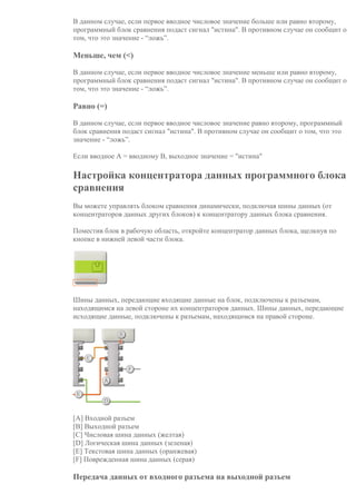 В данном случае, если первое вводное числовое значение больше или равно второму,
программный блок сравнения подаст сигнал "истина". В противном случае он сообщит о
том, что это значение - “ложь”.
Меньше, чем (<)
В данном случае, если первое вводное числовое значение меньше или равно второму,
программный блок сравнения подаст сигнал "истина". В противном случае он сообщит о
том, что это значение - “ложь”.
Равно (=)
В данном случае, если первое вводное числовое значение равно второму, программный
блок сравнения подаст сигнал "истина". В противном случае он сообщит о том, что это
значение - “ложь”.
Если вводное А = вводному В, выходное значение = "истина"
Настройка концентратора данных программного блока
сравнения
Вы можете управлять блоком сравнения динамически, подключая шины данных (от
концентраторов данных других блоков) к концентратору данных блока сравнения.
Поместив блок в рабочую область, откройте концентратор данных блока, щелкнув по
кнопке в нижней левой части блока.
Шины данных, передающие входящие данные на блок, подключены к разъемам,
находящимся на левой стороне их концентраторов данных. Шины данных, передающие
исходящие данные, подключены к разъемам, находящимся на правой стороне.
[A] Входной разъем
[B] Выходной разъем
[C] Числовая шина данных (желтая)
[D] Логическая шина данных (зеленая)
[E] Текстовая шина данных (оранжевая)
[F] Поврежденная шина данных (серая)
Передача данных от входного разъема на выходной разъем
 