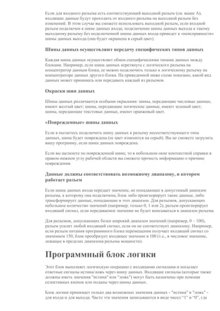 Если для входного разъема есть соответствующий выходной разъем (см. выше A),
входящие данные будут проходить от входного разъема на выходной разъем без
изменений. В этом случае вы сможете использовать выходной разъем, если входной
разъем подключен к шине данных входа; подключение шины данных выхода к такому
выходному разъему без подключенной шины данных входа приведет к «неисправности»
шины данных выхода (она будет окрашена в серый цвет).
Шины данных осуществляют передачу специфических типов данных
Каждая шина данных осуществляет обмен специфическими типами данных между
блоками. Например, если шина данных перетянута с логического разъема на
концентратор данным блока, ее можно подключить только к логическому разъему на
концентраторе данных другого блока. На приведенной ниже схеме показано, какой вид
данных может принимать или передавать каждый из разъемов.
Окраски шин данных
Шины данных различаются особыми окрасками: шины, передающие числовые данные,
имеют желтый цвет; шины, передающие логические данные, имеют зеленый цвет;
шины, передающие текстовые данные, имеют оранжевый цвет.
«Поврежденные» шины данных
Если в пытаетесь подключить шину данных к разъему несоответствующего типа
данных, шина будет повреждена (ее цвет изменится на серый). Вы не сможете загрузить
вашу программу, если шина данных повреждена.
Если вы щелкнете по поврежденной шине, то в небольшом окне контекстной справки в
правом нижнем углу рабочей области вы сможете прочесть информацию о причине
повреждения.
Данные должны соответствовать возможному диапазону, в котором
работает разъем
Если шина данных входа передает значение, не попадающее в допустимый диапазон
разъема, к которому она подключена, блок либо проигнорирует такие данные, либо
трансформирует данные, попадающие в этот диапазон. Для разъемов, допускающих
небольшое количество значений (например, только 0, 1 или 2), разъем проигнорирует
входящий сигнал, если передаваемое значение не будет вписываться в диапазон разъема.
Для разъемов, допускающих более широкий диапазон значений (например, 0 – 100),
разъем усилит любой входящий сигнал, если он не соответствует диапазону. Например,
если разъем питания программного блока перемещения получает входящий сигнал со
значением 150, блок преобразует входящее значение в 100 (т.е., в числовое значение,
лежащее в пределах диапазона разъема мощности).
Программный блок логики
Этот блок выполняет логическую операцию с входящими сигналами и посылает
ответные сигналы истина/ложь через шину данных. Входящие сигналы (которые также
должны иметь значения "истина" или "ложь") могут быть назначены при помощи
селективных кнопок или поданы через шины данных.
Блок логики принимает только два возможных значения данных - "истина" и "ложь" -
для входа и для выхода. Часто эти значения записываются в виде чисел “1” и “0”, где
 