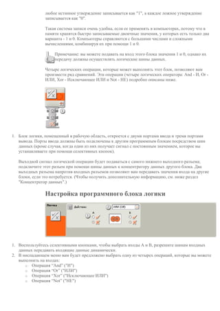 любое истинное утверждение записывается как "1", а каждое ложное утверждение
записывается как "0".
Такая система записи очень удобна, если ее применять в компьютерах, потому что в
памяти хранятся быстро записываемые двоичные значения, у которых есть только два
варианта - 1 и 0. Компьютеры справляются с большими числами и сложными
вычислениями, комбинируя их при помощи 1 и 0.
Примечание: вы можете подавать на вход этого блока значения 1 и 0, однако их
передачу должны осуществлять логические шины данных.
Четыре логических операции, которые может выполнять этот блок, позволяют вам
произвести ряд сравнений. Эти операции (четыре логических оператора: And - И, Or -
ИЛИ, Xor - Исключающее ИЛИ и Not - НЕ) подробно описаны ниже.
1. Блок логики, помещенный в рабочую область, откроется с двумя портами ввода и тремя портами
вывода. Порты ввода должны быть подключены к другим программным блокам посредством шин
данных (кроме случая, когда один из них получает сигнал с постоянным значением, которое вы
устанавливаете при помощи селективных кнопок).
Выходной сигнал логической операции будет подаваться с самого нижнего выходного разъема;
подключите этот разъем при помощи шины данных к концентратору данных другого блока. Два
выходных разъема напротив входных разъемов позволяют вам передавать значения входа на другие
блоки, если это потребуется. (Чтобы получить дополнительную информацию, см. ниже раздел
"Концентратор данных".)
Настройка программного блока логики
1. Воспользуйтесь селективными кнопками, чтобы выбрать входы A и B, разрешите шинам входных
данных передавать входящие данные динамически.
2. В ниспадающем меню вам будет предложено выбрать одну из четырех операций, которые вы можете
выполнить на входах:
o Операция “And” ("И")
o Операция “Or” ("ИЛИ")
o Операция “Xor” ("Исключающее ИЛИ")
o Операция “Not” ("НЕ")
 