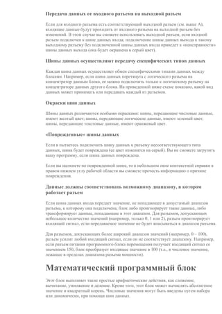 Передача данных от входного разъема на выходной разъем
Если для входного разъема есть соответствующий выходной разъем (см. выше A),
входящие данные будут проходить от входного разъема на выходной разъем без
изменений. В этом случае вы сможете использовать выходной разъем, если входной
разъем подключен к шине данных входа; подключение шины данных выхода к такому
выходному разъему без подключенной шины данных входа приведет к «неисправности»
шины данных выхода (она будет окрашена в серый цвет).
Шины данных осуществляют передачу специфических типов данных
Каждая шина данных осуществляет обмен специфическими типами данных между
блоками. Например, если шина данных перетянута с логического разъема на
концентратор данным блока, ее можно подключить только к логическому разъему на
концентраторе данных другого блока. На приведенной ниже схеме показано, какой вид
данных может принимать или передавать каждый из разъемов.
Окраски шин данных
Шины данных различаются особыми окрасками: шины, передающие числовые данные,
имеют желтый цвет; шины, передающие логические данные, имеют зеленый цвет;
шины, передающие текстовые данные, имеют оранжевый цвет.
«Поврежденные» шины данных
Если в пытаетесь подключить шину данных к разъему несоответствующего типа
данных, шина будет повреждена (ее цвет изменится на серый). Вы не сможете загрузить
вашу программу, если шина данных повреждена.
Если вы щелкнете по поврежденной шине, то в небольшом окне контекстной справки в
правом нижнем углу рабочей области вы сможете прочесть информацию о причине
повреждения.
Данные должны соответствовать возможному диапазону, в котором
работает разъем
Если шина данных входа передает значение, не попадающее в допустимый диапазон
разъема, к которому она подключена, блок либо проигнорирует такие данные, либо
трансформирует данные, попадающие в этот диапазон. Для разъемов, допускающих
небольшое количество значений (например, только 0, 1 или 2), разъем проигнорирует
входящий сигнал, если передаваемое значение не будет вписываться в диапазон разъема.
Для разъемов, допускающих более широкий диапазон значений (например, 0 – 100),
разъем усилит любой входящий сигнал, если он не соответствует диапазону. Например,
если разъем питания программного блока перемещения получает входящий сигнал со
значением 150, блок преобразует входящее значение в 100 (т.е., в числовое значение,
лежащее в пределах диапазона разъема мощности).
Математический программный блок
Этот блок выполняет такие простые арифметические действия, как сложение,
вычитание, умножение и деление. Кроме того, этот блок может вычислять абсолютное
значение и квадратный корень. Числовые значения могут быть введены путем набора
или динамически, при помощи шин данных.
 