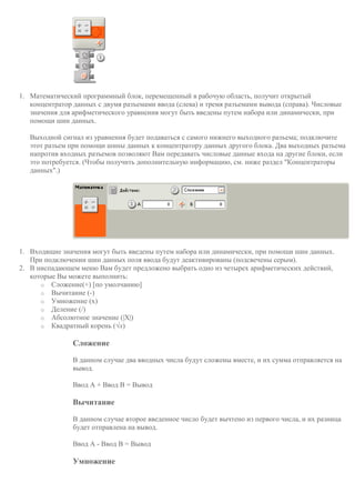 1. Математический программный блок, перемещенный в рабочую область, получит открытый
концентратор данных с двумя разъемами ввода (слева) и тремя разъемами вывода (справа). Числовые
значения для арифметического уравнения могут быть введены путем набора или динамически, при
помощи шин данных.
Выходной сигнал из уравнения будет подаваться с самого нижнего выходного разъема; подключите
этот разъем при помощи шины данных к концентратору данных другого блока. Два выходных разъема
напротив входных разъемов позволяют Вам передавать числовые данные входа на другие блоки, если
это потребуется. (Чтобы получить дополнительную информацию, см. ниже раздел "Концентраторы
данных".)
1. Входящие значения могут быть введены путем набора или динамически, при помощи шин данных.
При подключении шин данных поля ввода будут деактивированы (подсвечены серым).
2. В ниспадающем меню Вам будет предложено выбрать одно из четырех арифметических действий,
которые Вы можете выполнить:
o Сложение(+) [по умолчанию]
o Вычитание (-)
o Умножение (х)
o Деление (/)
o Абсолютное значение (|X|)
o Квадратный корень (√x)
Сложение
В данном случае два вводных числа будут сложены вместе, и их сумма отправляется на
вывод.
Ввод А + Ввод В = Вывод
Вычитание
В данном случае второе введенное число будет вычтено из первого числа, и их разница
будет отправлена на вывод.
Ввод А - Ввод В = Вывод
Умножение
 