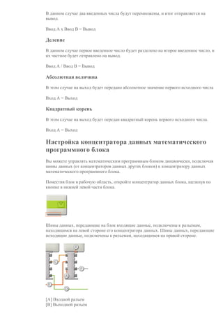 В данном случае два введенных числа будут перемножены, и итог отправляется на
вывод.
Ввод А х Ввод В = Вывод
Деление
В данном случае первое введенное число будет разделено на второе введенное число, и
их частное будет отправлено на вывод.
Ввод А / Ввод В = Вывод
Абсолютная величина
В этом случае на выход будет передано абсолютное значение первого исходного числа
Вход A = Выход
Квадратный корень
В этом случае на выход будет передан квадратный корень первого исходного числа.
Вход A = Выход
Настройка концентратора данных математического
программного блока
Вы можете управлять математическим программным блоком динамически, подключая
шины данных (от концентраторов данных других блоков) к концентратору данных
математического программного блока.
Поместив блок в рабочую область, откройте концентратор данных блока, щелкнув по
кнопке в нижней левой части блока.
Шины данных, передающие на блок входящие данные, подключены к разъемам,
находящимся на левой стороне его концентратора данных. Шины данных, передающие
исходящие данные, подключены к разъемам, находящимся на правой стороне.
[A] Входной разъем
[B] Выходной разъем
 