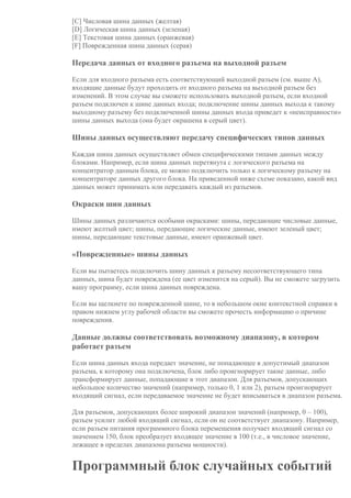 [C] Числовая шина данных (желтая)
[D] Логическая шина данных (зеленая)
[E] Текстовая шина данных (оранжевая)
[F] Поврежденная шина данных (серая)
Передача данных от входного разъема на выходной разъем
Если для входного разъема есть соответствующий выходной разъем (см. выше A),
входящие данные будут проходить от входного разъема на выходной разъем без
изменений. В этом случае вы сможете использовать выходной разъем, если входной
разъем подключен к шине данных входа; подключение шины данных выхода к такому
выходному разъему без подключенной шины данных входа приведет к «неисправности»
шины данных выхода (она будет окрашена в серый цвет).
Шины данных осуществляют передачу специфических типов данных
Каждая шина данных осуществляет обмен специфическими типами данных между
блоками. Например, если шина данных перетянута с логического разъема на
концентратор данным блока, ее можно подключить только к логическому разъему на
концентраторе данных другого блока. На приведенной ниже схеме показано, какой вид
данных может принимать или передавать каждый из разъемов.
Окраски шин данных
Шины данных различаются особыми окрасками: шины, передающие числовые данные,
имеют желтый цвет; шины, передающие логические данные, имеют зеленый цвет;
шины, передающие текстовые данные, имеют оранжевый цвет.
«Поврежденные» шины данных
Если вы пытаетесь подключить шину данных к разъему несоответствующего типа
данных, шина будет повреждена (ее цвет изменится на серый). Вы не сможете загрузить
вашу программу, если шина данных повреждена.
Если вы щелкнете по поврежденной шине, то в небольшом окне контекстной справки в
правом нижнем углу рабочей области вы сможете прочесть информацию о причине
повреждения.
Данные должны соответствовать возможному диапазону, в котором
работает разъем
Если шина данных входа передает значение, не попадающее в допустимый диапазон
разъема, к которому она подключена, блок либо проигнорирует такие данные, либо
трансформирует данные, попадающие в этот диапазон. Для разъемов, допускающих
небольшое количество значений (например, только 0, 1 или 2), разъем проигнорирует
входящий сигнал, если передаваемое значение не будет вписываться в диапазон разъема.
Для разъемов, допускающих более широкий диапазон значений (например, 0 – 100),
разъем усилит любой входящий сигнал, если он не соответствует диапазону. Например,
если разъем питания программного блока перемещения получает входящий сигнал со
значением 150, блок преобразует входящее значение в 100 (т.е., в числовое значение,
лежащее в пределах диапазона разъема мощности).
Программный блок случайных событий
 