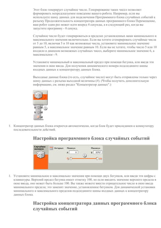 Этот блок генерирует случайное число. Генерирование таких чисел позволяет
формировать непредсказуемое поведение вашего робота. Например, если вы
используете шину данных для подключения Программного блока случайных событий к
разъему Продолжительность концентратора данных программного блока Перемещение,
ваш робот один раз может идти вперед 4 секунды, а в следующий раз, когда вы
запустите программу - 8 секунд.
Случайное число будет генерироваться в пределах установленных вами минимального и
максимального значения включительно. Если вы хотите сгенерировать случайные числа
от 5 до 10, включая 5 и 10 как возможные числа, установите минимальное значение
равным 5, а максимальное значение равным 10. Если вы не хотите, чтобы число 5 или 10
входило в диапазон возможных случайных чисел, выберите минимальное значение 6, а
максимальное - 9.
Установите минимальный и максимальный предел при помощи бегунка, или введя эти
значения в окне ввода. Для получения динамического номера подсоедините шины
входных данных к концентратору данных блока.
Выходные данные блока (то есть, случайное число) могут быть отправлены только через
шину данных с разъема выходной величины (#). (Чтобы получить дополнительную
информацию, см. ниже раздел "Концентратор данных".)
1. Концентратор данных блока откроется автоматически, когда блок будет присоединен к коммутатору
последовательности действий.
Настройка программного блока случайных событий
1. Установите минимальное и максимально значения при помощи двух бегунков, или введя эти цифры с
клавиатуры. Верхний предел бегунка имеет отметку 100, но если вводить значение верхнего предела в
окне ввода, оно может быть больше 100. Вы также можете ввести отрицательное число в окно ввода
минимального предела; это заменит значение, установленное бегунком. Для динамической установки
минимального и максимального пределов подсоедините шины входных данных к концентратору
данных блока.
Настройка концентратора данных программного блока
случайных событий
 