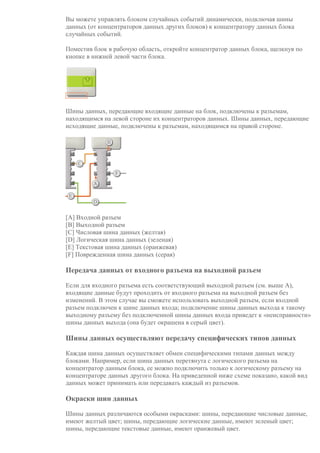 Вы можете управлять блоком случайных событий динамически, подключая шины
данных (от концентраторов данных других блоков) к концентратору данных блока
случайных событий.
Поместив блок в рабочую область, откройте концентратор данных блока, щелкнув по
кнопке в нижней левой части блока.
Шины данных, передающие входящие данные на блок, подключены к разъемам,
находящимся на левой стороне их концентраторов данных. Шины данных, передающие
исходящие данные, подключены к разъемам, находящимся на правой стороне.
[A] Входной разъем
[B] Выходной разъем
[C] Числовая шина данных (желтая)
[D] Логическая шина данных (зеленая)
[E] Текстовая шина данных (оранжевая)
[F] Поврежденная шина данных (серая)
Передача данных от входного разъема на выходной разъем
Если для входного разъема есть соответствующий выходной разъем (см. выше A),
входящие данные будут проходить от входного разъема на выходной разъем без
изменений. В этом случае вы сможете использовать выходной разъем, если входной
разъем подключен к шине данных входа; подключение шины данных выхода к такому
выходному разъему без подключенной шины данных входа приведет к «неисправности»
шины данных выхода (она будет окрашена в серый цвет).
Шины данных осуществляют передачу специфических типов данных
Каждая шина данных осуществляет обмен специфическими типами данных между
блоками. Например, если шина данных перетянута с логического разъема на
концентратор данным блока, ее можно подключить только к логическому разъему на
концентраторе данных другого блока. На приведенной ниже схеме показано, какой вид
данных может принимать или передавать каждый из разъемов.
Окраски шин данных
Шины данных различаются особыми окрасками: шины, передающие числовые данные,
имеют желтый цвет; шины, передающие логические данные, имеют зеленый цвет;
шины, передающие текстовые данные, имеют оранжевый цвет.
 