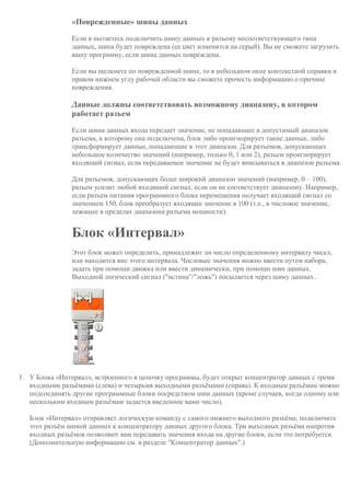«Поврежденные» шины данных
Если в пытаетесь подключить шину данных к разъему несоответствующего типа
данных, шина будет повреждена (ее цвет изменится на серый). Вы не сможете загрузить
вашу программу, если шина данных повреждена.
Если вы щелкнете по поврежденной шине, то в небольшом окне контекстной справки в
правом нижнем углу рабочей области вы сможете прочесть информацию о причине
повреждения.
Данные должны соответствовать возможному диапазону, в котором
работает разъем
Если шина данных входа передает значение, не попадающее в допустимый диапазон
разъема, к которому она подключена, блок либо проигнорирует такие данные, либо
трансформирует данные, попадающие в этот диапазон. Для разъемов, допускающих
небольшое количество значений (например, только 0, 1 или 2), разъем проигнорирует
входящий сигнал, если передаваемое значение не будет вписываться в диапазон разъема.
Для разъемов, допускающих более широкий диапазон значений (например, 0 – 100),
разъем усилит любой входящий сигнал, если он не соответствует диапазону. Например,
если разъем питания программного блока перемещения получает входящий сигнал со
значением 150, блок преобразует входящее значение в 100 (т.е., в числовое значение,
лежащее в пределах диапазона разъема мощности).
Блок «Интервал»
Этот блок может определить, принадлежит ли число определенному интервалу чисел,
или находится вне этого интервала. Числовые значения можно ввести путем набора,
задать при помощи движка или ввести динамически, при помощи шин данных.
Выходной логический сигнал ("истина"/"ложь") посылается через шину данных..
1. У Блока «Интервал», встроенного в цепочку программы, будет открыт концентратор данных с тремя
входными разъёмами (слева) и четырьмя выходными разъёмами (справа). К входным разъёмам можно
подсоединять другие программные блоки посредством шин данных (кроме случаев, когда одному или
нескольким входным разъёмам задается введенное вами число).
Блок «Интервал» отправляет логическую команду с самого нижнего выходного разъёма; подключите
этот разъём шиной данных к концентратору данных другого блока. Три выходных разъёма напротив
входных разъёмов позволяют вам передавать значения входа на другие блоки, если это потребуется.
(Дополнительную информацию см. в разделе "Концентратор данных".)
 