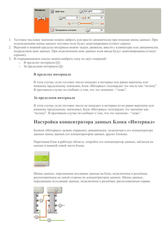 1. Тестовое числовое значение можно набрать или ввести динамически при помощи шины данных. При
подсоединении шины данных тестовое поле будет деактивировано (станет серым).
2. Верхний и нижний пределы интервала можно задать движком, ввести с клавиатуры или динамически,
посредством шин данных. При подключении шин данных поля ввода будут деактивированы (станут
серыми).
3. В открывающемся списке можно выбрать одну из двух операций:
o В пределах интервала ([])
o За пределами интервала (][)
В пределах интервала
В этом случае, если тестовое число попадает в интервал или равно верхнему или
нижнему предельному значению, Блок «Интервал» подтвердит это число как “истину”.
В противном случае он сообщит о том, что это значение - “ложь”.
За пределами интервала
В этом случае, если тестовое число не попадает в интервал (и не равно верхнему или
нижнему предельному значению), Блок «Интервал» подтвердит это значение как
“истину”. В противном случае он сообщит о том, что это значение - “ложь”.
Настройка концентратора данных Блока «Интервал»
Блоком «Интервал» можно управлять динамически, подключая к его концентратору
данных шины данных (от концентраторов данных других блоков).
Перетащив блок в рабочую область, откройте его концентратор данных, щёлкнув на
кнопке в нижней левой части блока.
Шины данных, передающие входящие данные на блок, подключены к разъёмам,
расположенным на левой стороне их концентраторов данных. Шины данных,
передающие исходящие данные, подключены к разъёмам, расположенным справа.
 