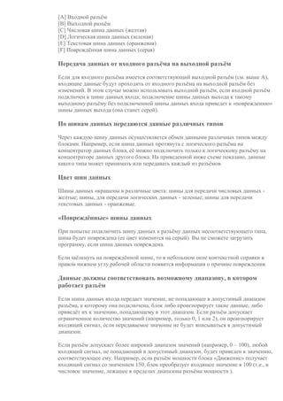 [A] Входной разъём
[B] Выходной разъём
[C] Числовая шина данных (желтая)
[D] Логическая шина данных (зеленая)
[E] Текстовая шина данных (оранжевая)
[F] Повреждённая шина данных (серая)
Передача данных от входного разъёма на выходной разъём
Если для входного разъёма имеется соответствующий выходной разъём (см. выше A),
входящие данные будут проходить от входного разъёма на выходной разъём без
изменений. В этом случае можно использовать выходной разъём, если входной разъём
подключен к шине данных входа; подключение шины данных выхода к такому
выходному разъёму без подключенной шины данных входа приведет к «повреждению»
шины данных выхода (она станет серой).
По шинам данных передаются данные различных типов
Через каждую шину данных осуществляется обмен данными различных типов между
блоками. Например, если шина данных протянута с логического разъёма на
концентратор данных блока, её можно подключить только к логическому разъёму на
концентраторе данных другого блока. На приведенной ниже схеме показано, данные
какого типа может принимать или передавать каждый из разъёмов.
Цвет шин данных
Шины данных окрашены в различные цвета: шины для передачи числовых данных -
желтые; шины, для передачи логических данных - зеленые; шины для передачи
текстовых данных - оранжевые.
«Повреждённые» шины данных
При попытке подключить шину данных к разъёму данных несоответствующего типа,
шина будет повреждена (ее цвет изменится на серый). Вы не сможете загрузить
программу, если шина данных повреждена.
Если щёлкнуть на повреждённой шине, то в небольшом окне контекстной справки в
правом нижнем углу рабочей области появится информация о причине повреждения.
Данные должны соответствовать возможному диапазону, в котором
работает разъём
Если шина данных входа передает значение, не попадающее в допустимый диапазон
разъёма, к которому она подключена, блок либо проигнорирует такие данные, либо
приведёт их к значению, попадающему в этот диапазон. Если разъём допускает
ограниченное количество значений (например, только 0, 1 или 2), он проигнорирует
входящий сигнал, если передаваемое значение не будет вписываться в допустимый
диапазон.
Если разъём допускает более широкий диапазон значений (например, 0 – 100), любой
входящий сигнал, не попадающий в допустимый диапазон, будет приведен к значению,
соответствующее ему. Например, если разъём мощности блока «Движение» получает
входящий сигнал со значением 150, блок преобразует входящее значение в 100 (т.е., в
числовое значение, лежащее в пределах диапазона разъёма мощности ).
 