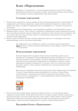 Блок «Переменная»
Вообразите, что переменная - это место хранения значения в памяти NXT. Другие
программные блоки могут считывать текущее значение переменной (и даже изменять
его), связываясь с Блоком «Переменная» через шины данных.
Создание переменной
1. Чтобы создать переменную, сначала выберите команду «Редактор переменных» в меню Правка. В
открывшемся окне Редактор переменных задайте новой переменной короткое и понятное имя, и
укажите тип данных, который эта переменная будет поддерживать (т.е. текстовые, числовые или
логические).
2. Затем перетащите Блок «Переменная» в свою программу и выберите имя переменной из списка.
3. Выберите режим "считать" либо "записать" переменную. Выбор режима записи переменной позволит
вам в дальнейшем изменять значение переменной, записывая ее новое значение вместо прежнего. Для
этого нужно протянуть шину входных данных к концентратору данных блока, из которого будет
поступать новая информация.
4. Можно задать постоянное исходное значение переменной, введя его с клавиатуры в поле (или
кнопками выбора, если это логическая переменная).
Примечание: если потребуется изменить тип данных или имя переменной,
вернитесь к команде «Редактор переменных» в меню Правка, и внесите изменения
в настройки.
Использование переменной
Значение переменной со временем может меняться. Например, можно создать
переменную под названием "Зарегистрированный уровень освещённости" и задать ей
исходное значение 50. И пока робот с датчиком освещённости движется к месту
назначения, при помощи Блока «Переменная» (с настройкой "записать"), можно
зафиксировать уровень освещённости в этом месте. Для этого подключите шину
выходных данных от Блока «Датчик освещённости» к входному разъёму Блока
«Переменная».
Впоследствии в программе можно будет использовать Блок «Переменная» (с настройкой
"считать") для регистрации уровня освещённости в этом месте. Другие блоки,
подсоединенные к выходному разъёму блока посредством шины данных, могут
получать доступ к информации (т.е. зарегистрированному уровню освещённости),
сохраненной в переменной.
1. После того как Блок «Переменная» перетащен в рабочую область, его концентратор данных
открывается автоматически. Чтобы другие блоки могли считывать текущее значение переменной, к
выходному разъёму этого блока нужно протянуть шину данных. Чтобы записать новое значение
переменной, необходимо подключить шину входных данных к концентратору данных Блока
«Переменная». (Дополнительную информацию см. в разделе "Концентратор данных".)
Настройка Блока «Переменная»:
 
