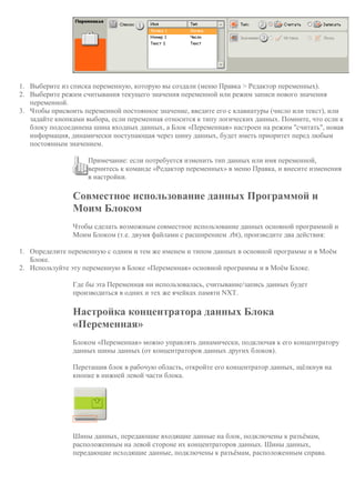 1. Выберите из списка переменную, которую вы создали (меню Правка > Редактор переменных).
2. Выберите режим считывания текущего значения переменной или режим записи нового значения
переменной.
3. Чтобы присвоить переменной постоянное значение, введите его с клавиатуры (число или текст), или
задайте кнопками выбора, если переменная относится к типу логических данных. Помните, что если к
блоку подсоединена шина входных данных, а Блок «Переменная» настроен на режим "считать", новая
информация, динамически поступающая через шину данных, будет иметь приоритет перед любым
постоянным значением.
Примечание: если потребуется изменить тип данных или имя переменной,
вернитесь к команде «Редактор переменных» в меню Правка, и внесите изменения
в настройки.
Совместное использование данных Программой и
Моим Блоком
Чтобы сделать возможным совместное использование данных основной программой и
Моим Блоком (т.е. двумя файлами с расширением .rbt), произведите два действия:
1. Определите переменную с одним и тем же именем и типом данных в основной программе и в Моём
Блоке.
2. Используйте эту переменную в Блоке «Переменная» основной программы и в Моём Блоке.
Где бы эта Переменная ни использовалась, считывание/запись данных будет
производиться в одних и тех же ячейках памяти NXT.
Настройка концентратора данных Блока
«Переменная»
Блоком «Переменная» можно управлять динамически, подключая к его концентратору
данных шины данных (от концентраторов данных других блоков).
Перетащив блок в рабочую область, откройте его концентратор данных, щёлкнув на
кнопке в нижней левой части блока.
Шины данных, передающие входящие данные на блок, подключены к разъёмам,
расположенным на левой стороне их концентраторов данных. Шины данных,
передающие исходящие данные, подключены к разъёмам, расположенным справа.
 