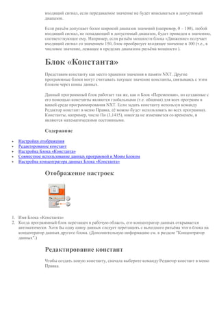 входящий сигнал, если передаваемое значение не будет вписываться в допустимый
диапазон.
Если разъём допускает более широкий диапазон значений (например, 0 – 100), любой
входящий сигнал, не попадающий в допустимый диапазон, будет приведен к значению,
соответствующее ему. Например, если разъём мощности блока «Движение» получает
входящий сигнал со значением 150, блок преобразует входящее значение в 100 (т.е., в
числовое значение, лежащее в пределах диапазона разъёма мощности ).
Блок «Константа»
Представим константу как место хранения значения в памяти NXT. Другие
программные блоки могут считывать текущее значение константы, связываясь с этим
блоком через шины данных.
Данный программный блок работает так же, как и Блок «Переменная», но созданные с
его помощью константы являются глобальными (т.е. общими) для всех программ в
вашей среде программирования NXT. Если задать константу используя команду
Редактор констант в меню Правка, её можно будет использовать во всех программах.
Константы, например, число Пи (3,1415), никогда не изменяются со временем, и
являются математическими постоянными.
Содержание
 Настройки отображения
 Редактирование констант
 Настройка Блока «Константа»
 Совместное использование данных программой и Моим Блоком
 Настройка концентратора данных Блока «Константа»
Отображение настроек
1. Имя Блока «Константа»
2. Когда программный блок перетащен в рабочую область, его концентратор данных открывается
автоматически. Хотя бы одну шину данных следует перетащить с выходного разъёма этого блока на
концентратор данных другого блока. (Дополнительную информацию см. в разделе "Концентратор
данных".)
Редактирование констант
Чтобы создать новую константу, сначала выберите команду Редактор констант в меню
Правка.
 