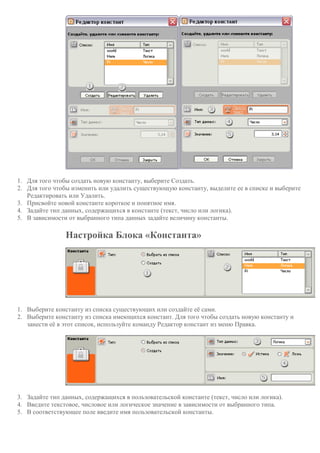 1. Для того чтобы создать новую константу, выберите Создать.
2. Для того чтобы изменить или удалить существующую константу, выделите ее в списке и выберите
Редактировать или Удалить.
3. Присвойте новой константе короткое и понятное имя.
4. Задайте тип данных, содержащихся в константе (текст, число или логика).
5. В зависимости от выбранного типа данных задайте величину константы.
Настройка Блока «Константа»
1. Выберите константу из списка существующих или создайте её сами.
2. Выберите константу из списка имеющихся констант. Для того чтобы создать новую константу и
занести её в этот список, используйте команду Редактор констант из меню Правка.
3. Задайте тип данных, содержащихся в пользовательской константе (текст, число или логика).
4. Введите текстовое, числовое или логическое значение в зависимости от выбранного типа.
5. В соответствующее поле введите имя пользовательской константы.
 