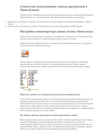 Совместное использование данных программой и
Моим Блоком
Чтобы сделать возможным совместное использование данных основной программой и
Моим Блоком (т.е. двумя файлами .rbt), необходимо выполнить следующее:
1. Определите константу с одним и тем же именем и типом данных в основной программе и в Моём
Блоке.
2. Используйте эту константу в Блоке «Константа» в основной программе и в Моём Блоке.
Настройка концентратора данных Блока «Константа»
Блоком «Константа» можно управлять динамически, подключая к его концентратору
данных шины данных (от концентраторов данных других блоков).
Перетащив блок в рабочую область, откройте его концентратор данных, щёлкнув на
кнопке в нижней левой части блока.
Шины данных, передающие входящие данные на блок, подключены к разъёмам,
расположенным на левой стороне их концентраторов данных. Шины данных,
передающие исходящие данные, подключены к разъёмам, расположенным справа.
Передача данных от входного разъёма на выходной разъём
Если для входного разъёма имеется соответствующий выходной разъём (см. выше A),
входящие данные будут проходить от входного разъёма на выходной разъём без
изменений. В этом случае можно использовать выходной разъём, если входной разъём
подключен к шине данных входа; подключение шины данных выхода к такому
выходному разъёму без подключенной шины данных входа приведет к «повреждению»
шины данных выхода (она станет серой).
По шинам данных передаются данные различных типов
Через каждую шину данных осуществляется обмен данными различных типов между
блоками. Например, если шина данных протянута с логического разъёма на
концентратор данных блока, её можно подключить только к логическому разъёму на
концентраторе данных другого блока. На приведенной ниже схеме показано, данные
какого типа может принимать или передавать каждый из разъёмов.
 